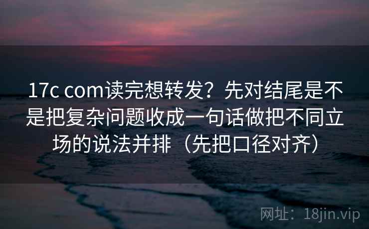 17c com读完想转发?先对结尾是不是把复杂问题收成一句话做把不同立场的说法并排(先把口径对齐) 17c com读完想转发?先对结尾是不是把复杂问题收成一句话做把不同立场的说法并排(先把口径对齐)