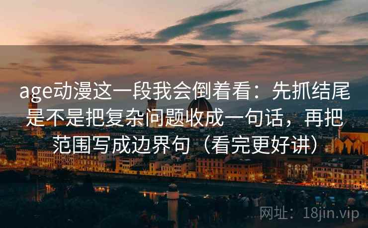 age动漫这一段我会倒着看：先抓结尾是不是把复杂问题收成一句话，再把范围写成边界句（看完更好讲）